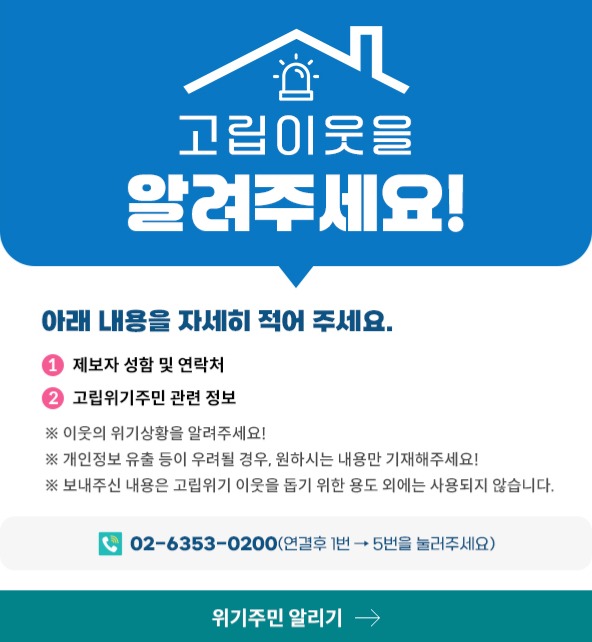 고립이웃을 알려주세요! 아래내용을 자세히 적어 주세요. 1. 제보자 성함 및 연락처 2. 고립위기주민 관련 정보 ※ 이웃의 위기상황을 알려주세요! ※ 개인정보 유출 등이 우려될 경우, 원하시는 내용만 기재해주세요! ※ 보내주신 내용은 고립위기 이웃을 돕기 위한 용도 외에는 사용되지 않습니다. 02-6354-00200(연결후 1번 -> 5번을 줄러주세요.)